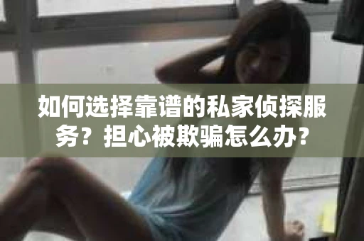如何选择靠谱的私家侦探服务？担心被欺骗怎么办？