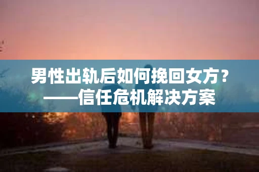 男性出轨后如何挽回女方？——信任危机解决方案