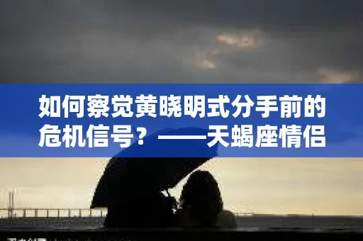 如何察觉黄晓明式分手前的危机信号？——天蝎座情侣分手挽回攻略