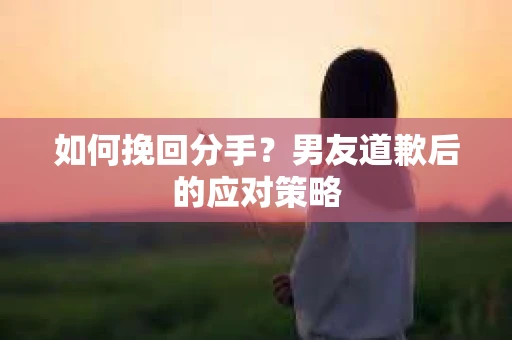 如何挽回分手？男友道歉后的应对策略