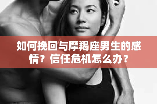 如何挽回与摩羯座男生的感情？信任危机怎么办？