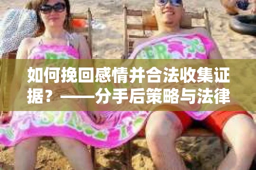 如何挽回感情并合法收集证据？——分手后策略与法律指南