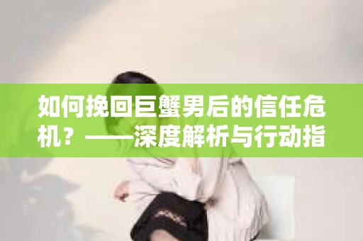 如何挽回巨蟹男后的信任危机？——深度解析与行动指南