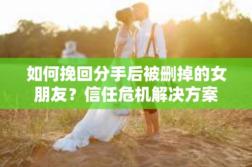 如何挽回分手后被删掉的女朋友？信任危机解决方案