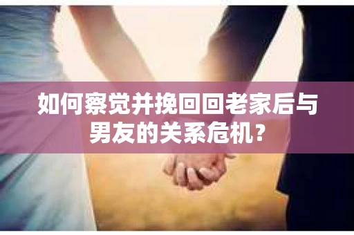 如何察觉并挽回回老家后与男友的关系危机？