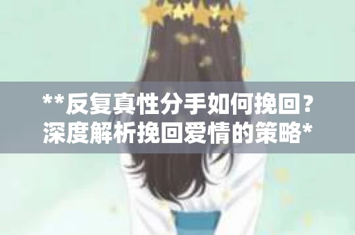 **反复真性分手如何挽回？深度解析挽回爱情的策略**