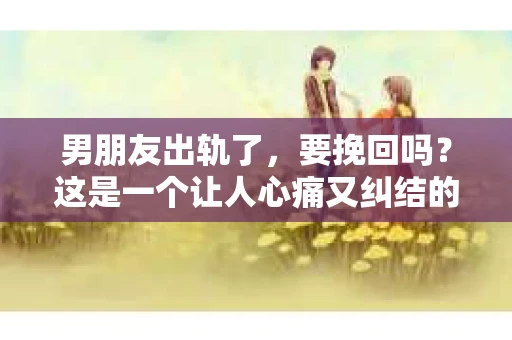男朋友出轨了，要挽回吗？这是一个让人心痛又纠结的问题。在这个问题上，我并不是一个情感专家，但我可以分享一些我的看法和经历，希望能给你带来一些启发。