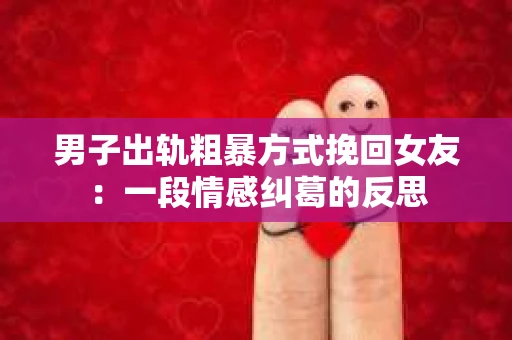 男子出轨粗暴方式挽回女友：一段情感纠葛的反思