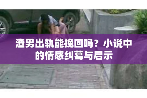渣男出轨能挽回吗？小说中的情感纠葛与启示
