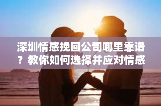 深圳情感挽回公司哪里靠谱？教你如何选择并应对情感危机