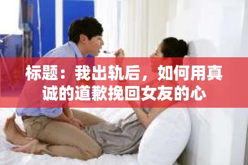 标题：我出轨后，如何用真诚的道歉挽回女友的心