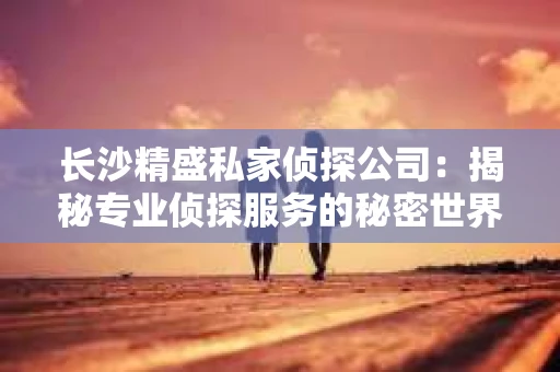 长沙精盛私家侦探公司：揭秘专业侦探服务的秘密世界