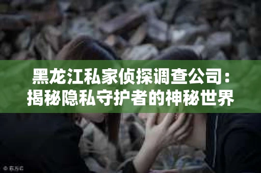 黑龙江私家侦探调查公司：揭秘隐私守护者的神秘世界