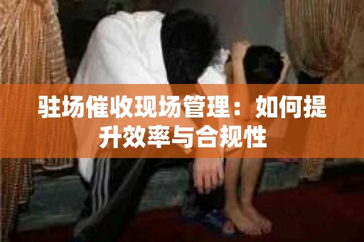 驻场催收现场管理：如何提升效率与合规性