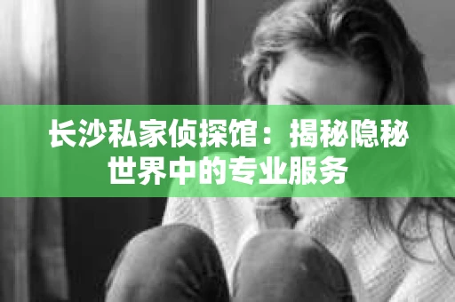长沙私家侦探馆：揭秘隐秘世界中的专业服务