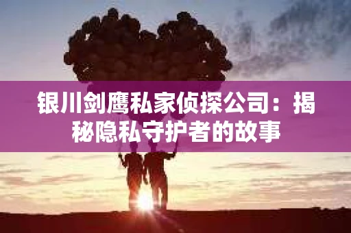 银川剑鹰私家侦探公司：揭秘隐私守护者的故事