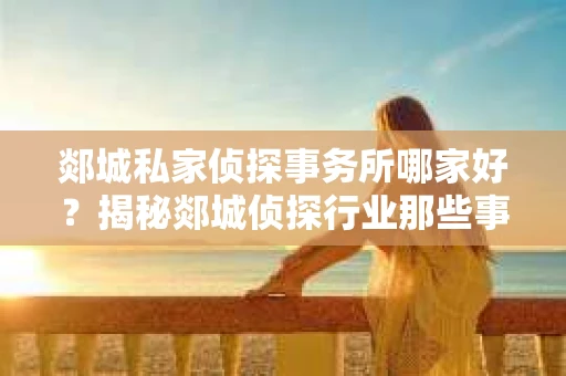 郯城私家侦探事务所哪家好？揭秘郯城侦探行业那些事儿
