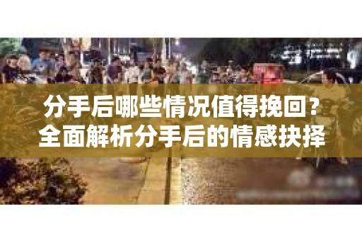 分手后哪些情况值得挽回？全面解析分手后的情感抉择
