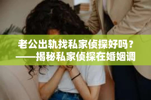 老公出轨找私家侦探好吗？——揭秘私家侦探在婚姻调查中的利与弊
