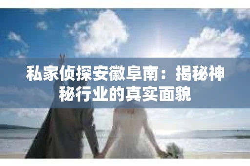 私家侦探安徽阜南：揭秘神秘行业的真实面貌