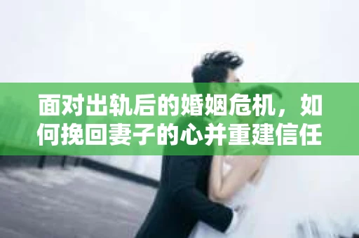 面对出轨后的婚姻危机，如何挽回妻子的心并重建信任？