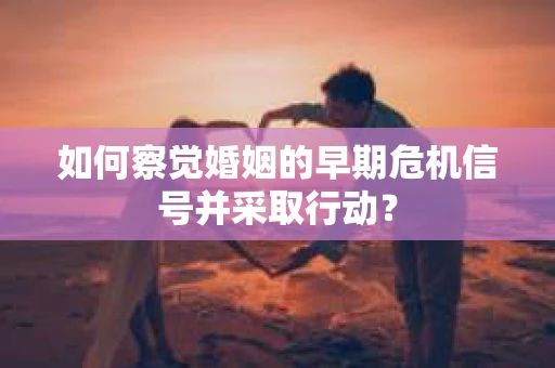 如何察觉婚姻的早期危机信号并采取行动?