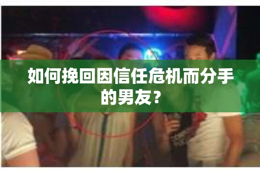 如何挽回因信任危机而分手的男友?
