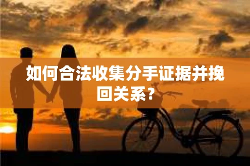 如何合法收集分手证据并挽回关系？