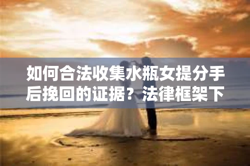 如何合法收集水瓶女提分手后挽回的证据？法律框架下的有效证据收集方案