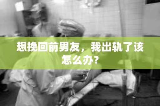 想挽回前男友，我出轨了该怎么办？