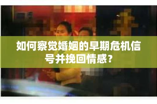 如何察觉婚姻的早期危机信号并挽回情感？