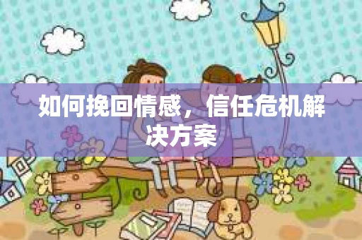 如何挽回情感，信任危机解决方案