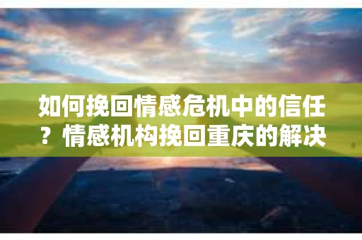 如何挽回情感危机中的信任？情感机构挽回重庆的解决方案