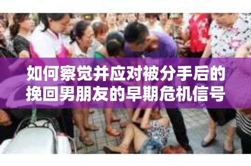 如何察觉并应对被分手后的挽回男朋友的早期危机信号？