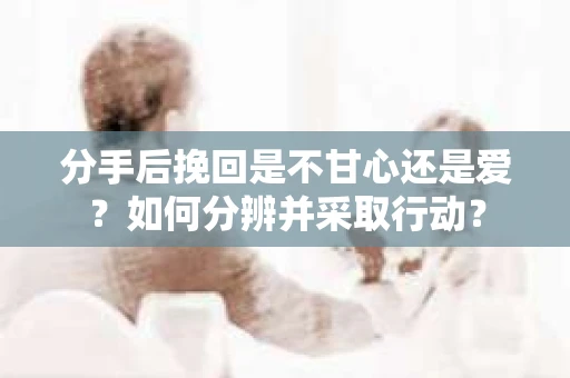 分手后挽回是不甘心还是爱？如何分辨并采取行动？