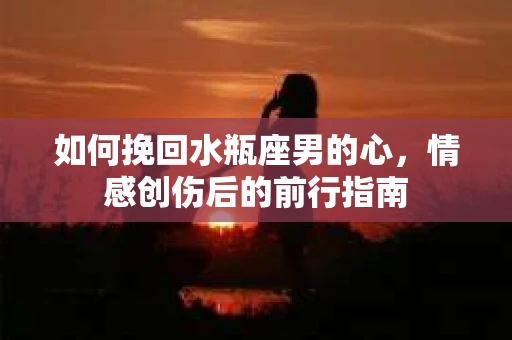 如何挽回水瓶座男的心，情感创伤后的前行指南