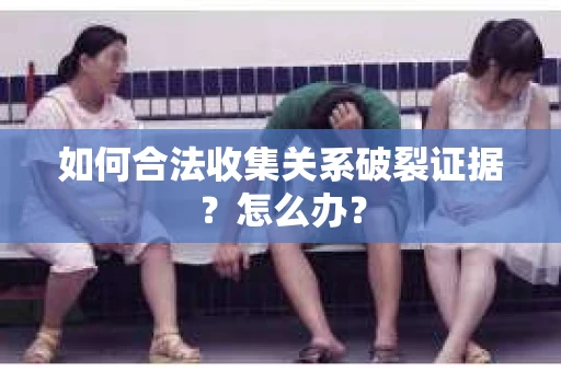 如何合法收集关系破裂证据？怎么办？