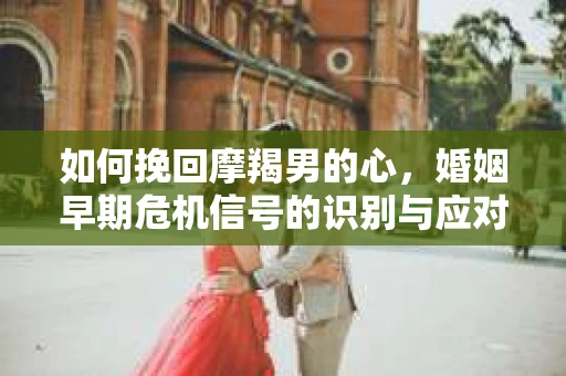 如何挽回摩羯男的心，婚姻早期危机信号的识别与应对