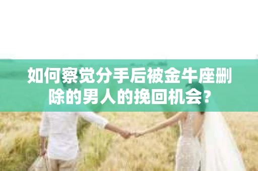 如何察觉分手后被金牛座删除的男人的挽回机会？