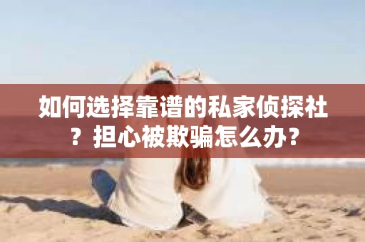 如何选择靠谱的私家侦探社？担心被欺骗怎么办？