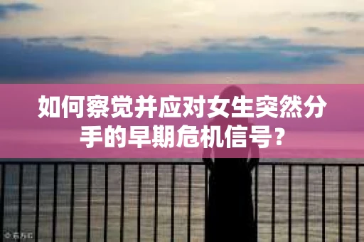 如何察觉并应对女生突然分手的早期危机信号？
