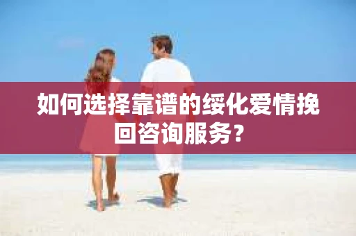 如何选择靠谱的绥化爱情挽回咨询服务？