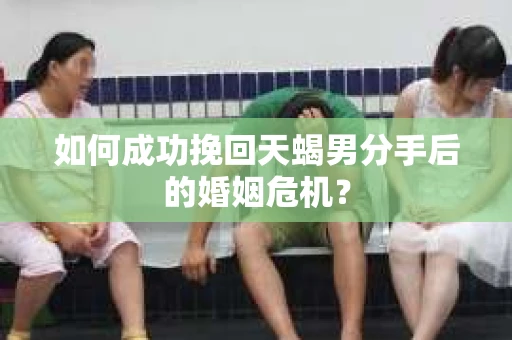 如何成功挽回天蝎男分手后的婚姻危机？