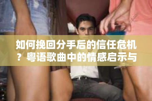如何挽回分手后的信任危机？粤语歌曲中的情感启示与解决方案