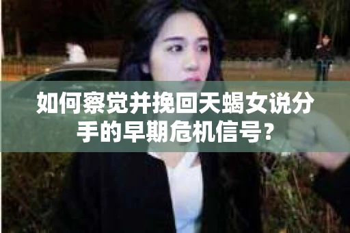如何察觉并挽回天蝎女说分手的早期危机信号？