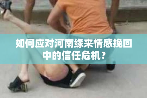 如何应对河南缘来情感挽回中的信任危机？