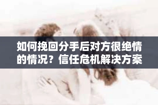 如何挽回分手后对方很绝情的情况？信任危机解决方案
