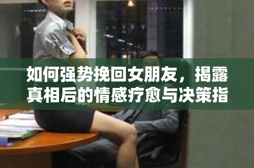 如何强势挽回女朋友，揭露真相后的情感疗愈与决策指南