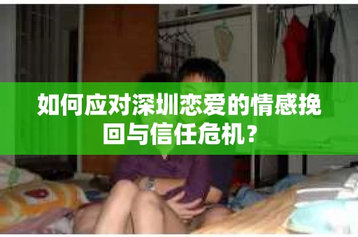 如何应对深圳恋爱的情感挽回与信任危机？