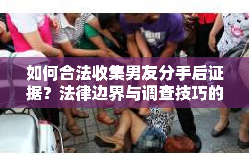如何合法收集男友分手后证据？法律边界与调查技巧的干货指南